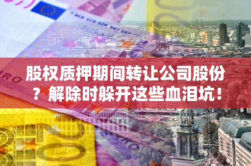 武汉股权质押期间转让公司股份？解除时躲开这些血泪坑！